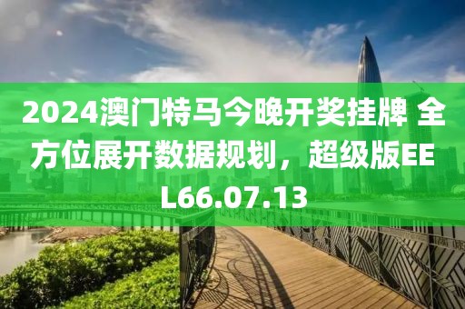 2024澳门特马今晚开奖挂牌 全方位展开数据规划，超级版EEL66.07.13