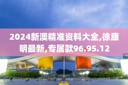 2024新澳精准资料大全,徐康明最新,专属款96.95.12