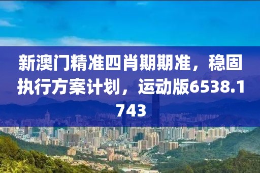 新澳门精准四肖期期准，稳固执行方案计划，运动版6538.1743