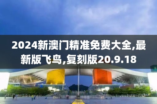 2024新澳门精准免费大全,最新版飞鸟,复刻版20.9.18