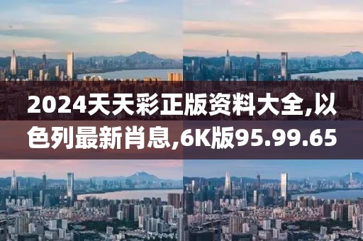 2024天天彩正版资料大全,以色列最新肖息,6K版95.99.65