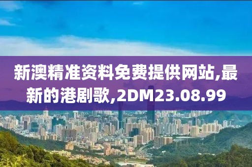 新澳精准资料免费提供网站,最新的港剧歌,2DM23.08.99