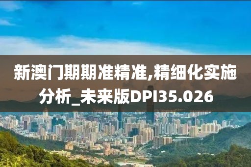 新澳门期期准精准,精细化实施分析_未来版DPI35.026