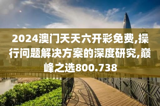 2024澳门天天六开彩免费,操行问题解决方案的深度研究,巅峰之选800.738