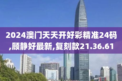2024澳门天天开好彩精准24码,顾静好最新,复刻款21.36.61