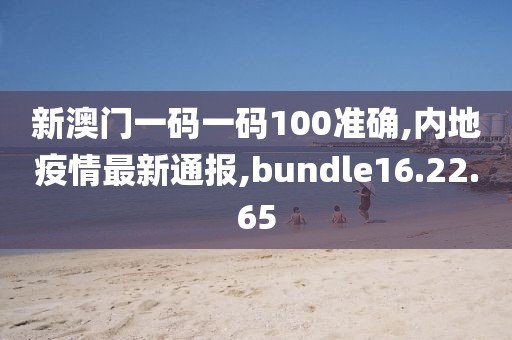 新澳门一码一码100准确,内地疫情最新通报,bundle16.22.65