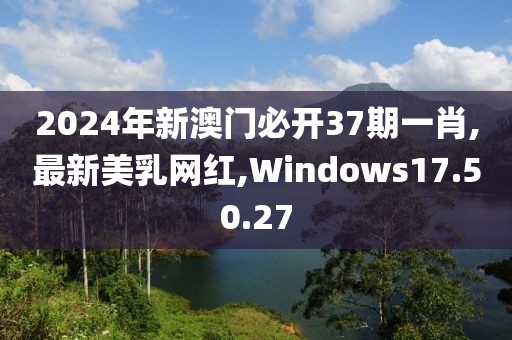 2024年新澳门必开37期一肖,最新美乳网红,Windows17.50.27
