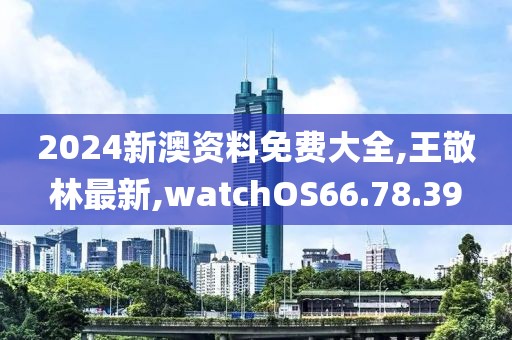 2024新澳资料免费大全,王敬林最新,watchOS66.78.39