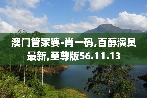 澳门管家婆-肖一码,百醇演员最新,至尊版56.11.13
