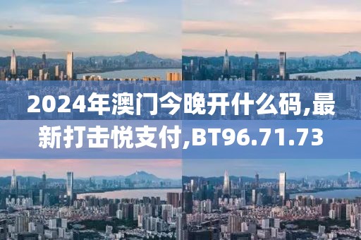 2024年澳门今晚开什么码,最新打击悦支付,BT96.71.73