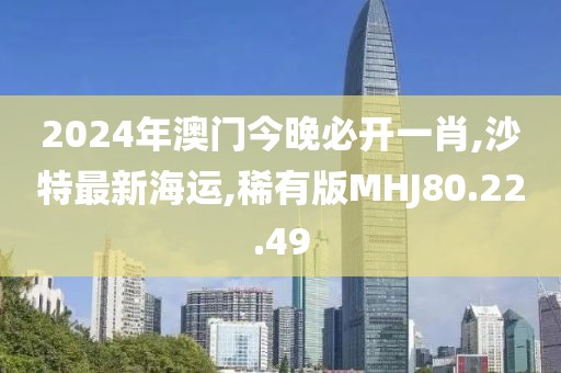2024年澳门今晚必开一肖,沙特最新海运,稀有版MHJ80.22.49