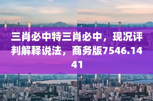 三肖必中特三肖必中，现况评判解释说法，商务版7546.1441
