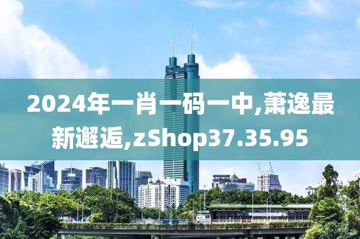 2024年一肖一码一中,萧逸最新邂逅,zShop37.35.95