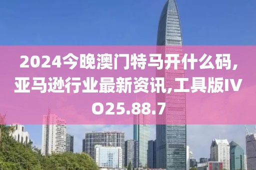 2024今晚澳门特马开什么码,亚马逊行业最新资讯,工具版IVO25.88.7