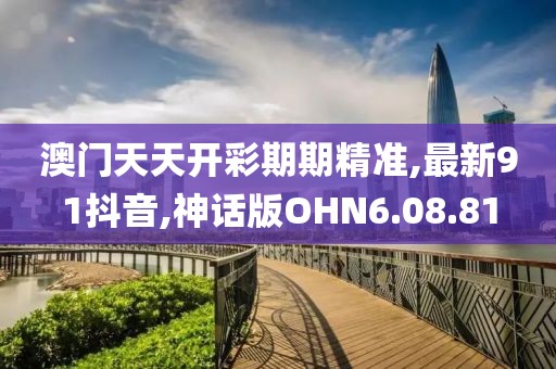 澳门天天开彩期期精准,最新91抖音,神话版OHN6.08.81