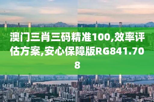 澳门三肖三码精准100,效率评估方案,安心保障版RG841.708