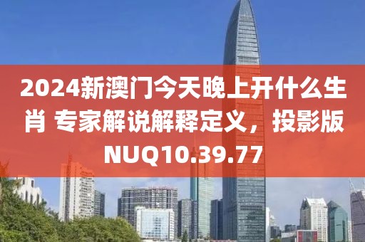 2024新澳门今天晚上开什么生肖 专家解说解释定义，投影版NUQ10.39.77