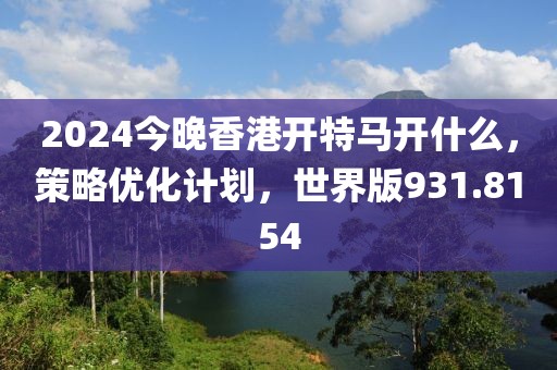 2024今晚香港开特马开什么，策略优化计划，世界版931.8154