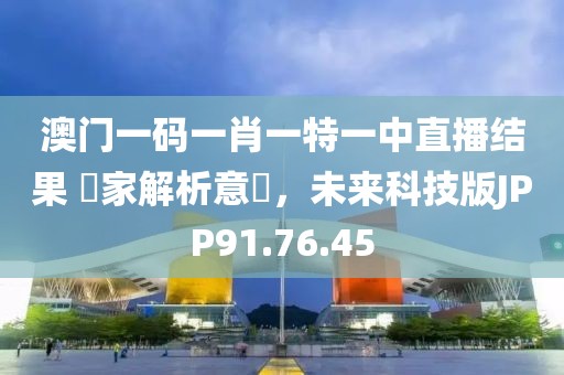 澳门一码一肖一特一中直播结果 專家解析意見，未来科技版JPP91.76.45