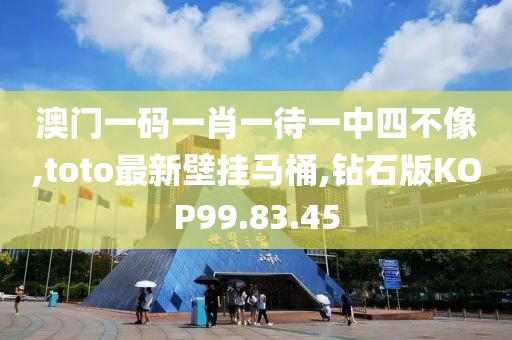 澳门一码一肖一待一中四不像,toto最新壁挂马桶,钻石版KOP99.83.45