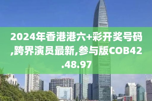 2024年香港港六+彩开奖号码,跨界演员最新,参与版COB42.48.97