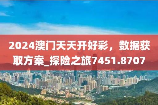 2024澳门天天开好彩，数据获取方案_探险之旅7451.8707