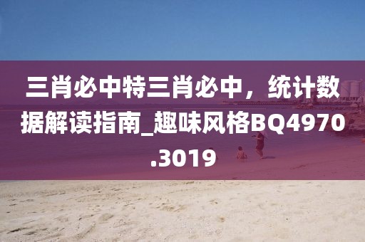 三肖必中特三肖必中，统计数据解读指南_趣味风格BQ4970.3019