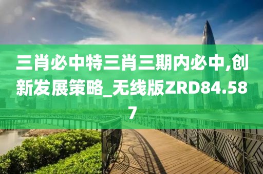 三肖必中特三肖三期内必中,创新发展策略_无线版ZRD84.587