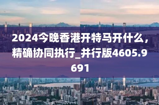 2024今晚香港开特马开什么，精确协同执行_并行版4605.9691