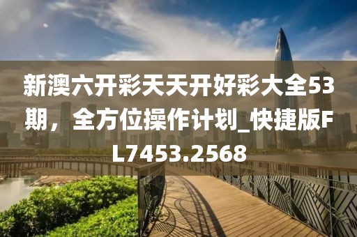 新澳六开彩天天开好彩大全53期，全方位操作计划_快捷版FL7453.2568