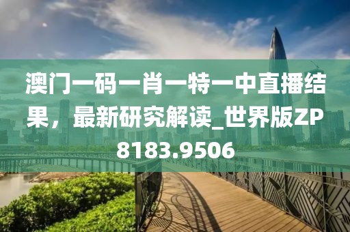 澳门一码一肖一特一中直播结果，最新研究解读_世界版ZP8183.9506