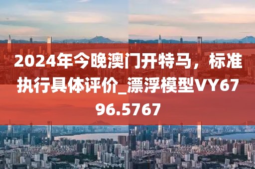 2024年今晚澳门开特马，标准执行具体评价_漂浮模型VY6796.5767