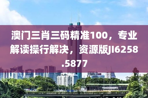 澳门三肖三码精准100，专业解读操行解决，资源版JI6258.5877