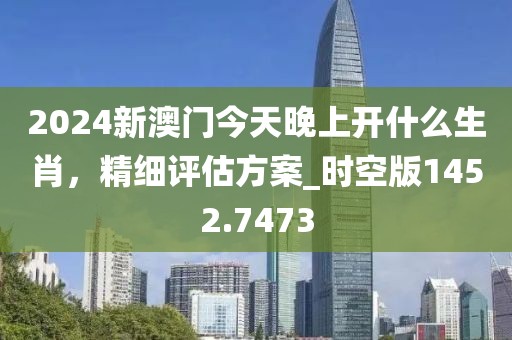 2024新澳门今天晚上开什么生肖，精细评估方案_时空版1452.7473