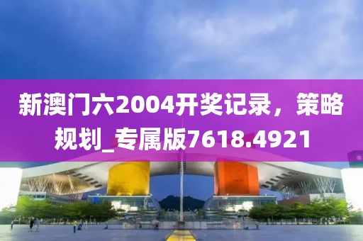 新澳门六2004开奖记录，策略规划_专属版7618.4921