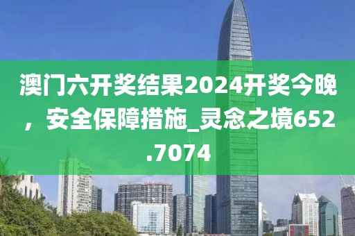 澳门六开奖结果2024开奖今晚，安全保障措施_灵念之境652.7074