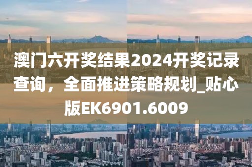 澳门六开奖结果2024开奖记录查询，全面推进策略规划_贴心版EK6901.6009