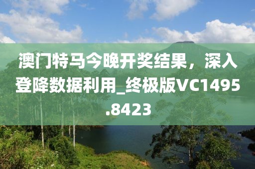 澳门特马今晚开奖结果，深入登降数据利用_终极版VC1495.8423