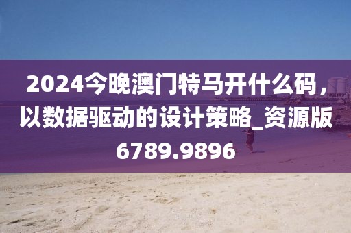 2024今晚澳门特马开什么码，以数据驱动的设计策略_资源版6789.9896