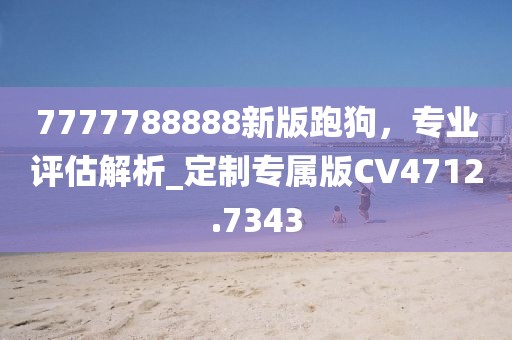 7777788888新版跑狗，专业评估解析_定制专属版CV4712.7343