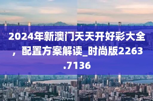 2024年新澳门天天开好彩大全，配置方案解读_时尚版2263.7136