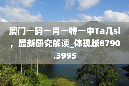 澳门一码一肖一特一中Ta几si，最新研究解读_体现版8790.3995