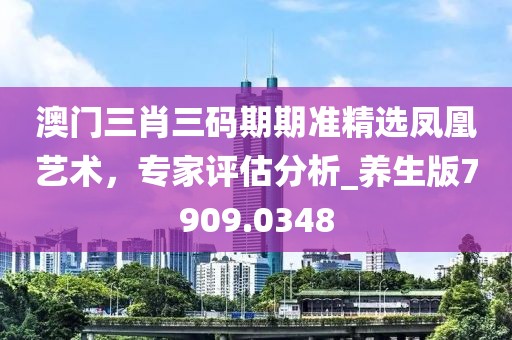 澳门三肖三码期期准精选凤凰艺术，专家评估分析_养生版7909.0348