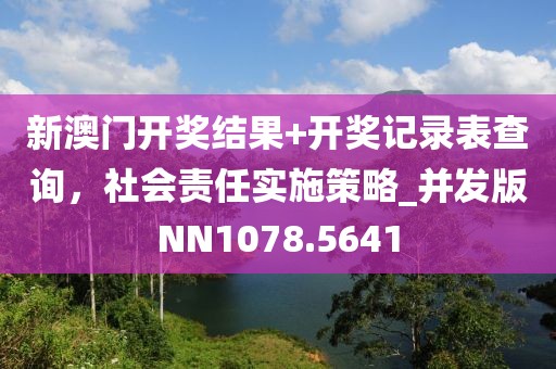 新澳门开奖结果+开奖记录表查询，社会责任实施策略_并发版NN1078.5641