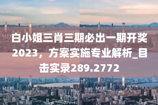 白小姐三肖三期必出一期开奖2023，方案实施专业解析_目击实录289.2772