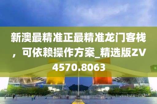 新澳最精准正最精准龙门客栈，可依赖操作方案_精选版ZV4570.8063