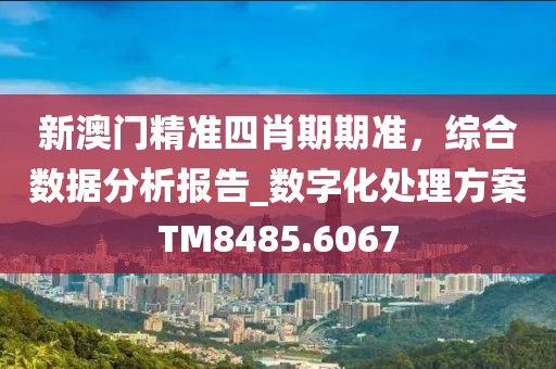 新澳门精准四肖期期准，综合数据分析报告_数字化处理方案TM8485.6067