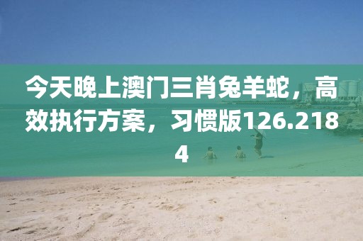 今天晚上澳门三肖兔羊蛇，高效执行方案，习惯版126.2184