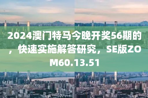 2024澳门特马今晚开奖56期的，快速实施解答研究，SE版ZOM60.13.51